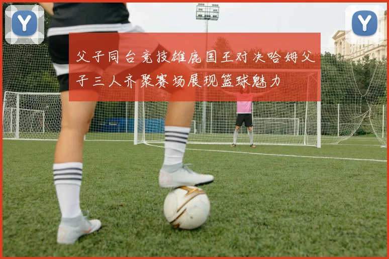 父子同台竞技雄鹿国王对决哈姆父子三人齐聚赛场展现篮球魅力