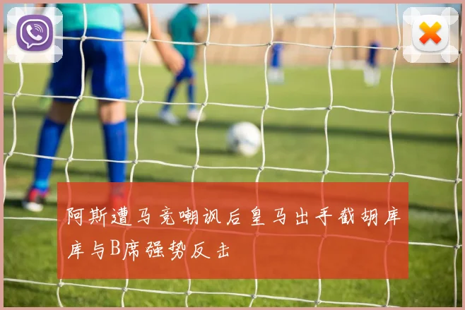 阿斯遭马竞嘲讽后皇马出手截胡库库与B席强势反击