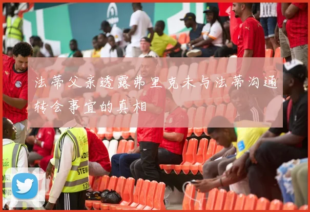 法蒂父亲透露弗里克未与法蒂沟通转会事宜的真相