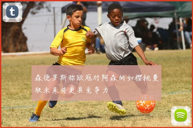 森德罗斯称欧冠对阿森纳如樱桃曼联未来将更具竞争力