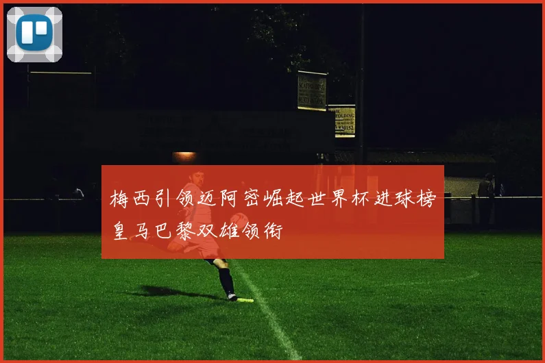 梅西引领迈阿密崛起世界杯进球榜皇马巴黎双雄领衔