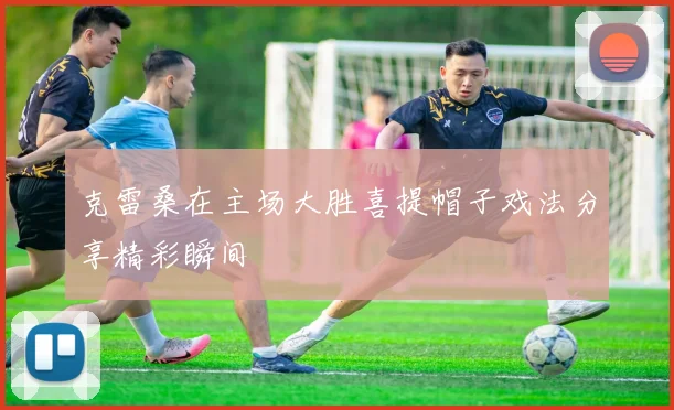 克雷桑在主场大胜喜提帽子戏法分享精彩瞬间