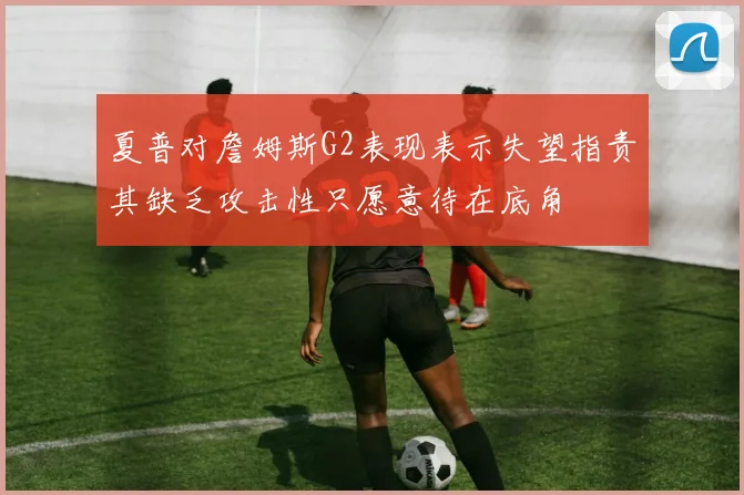 夏普对詹姆斯G2表现表示失望指责其缺乏攻击性只愿意待在底角