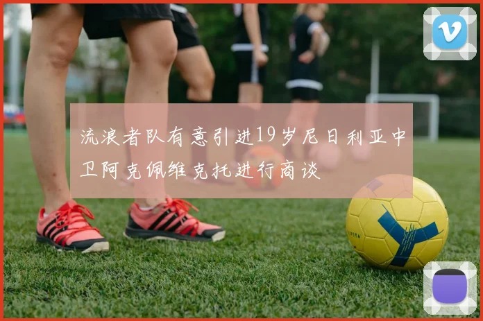 流浪者队有意引进19岁尼日利亚中卫阿克佩维克托进行商谈