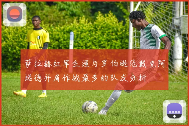 萨拉赫红军生涯与罗伯逊范戴克阿诺德并肩作战最多的队友分析