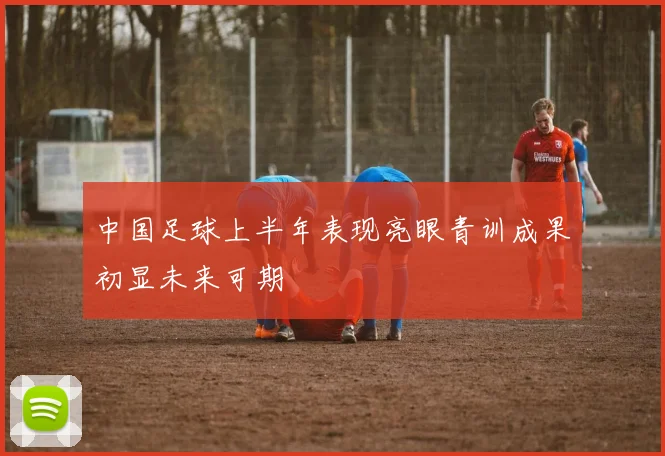 中国足球上半年表现亮眼青训成果初显未来可期