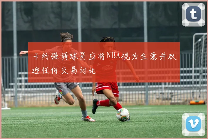 卡约强调球员应将NBA视为生意并欢迎任何交易讨论