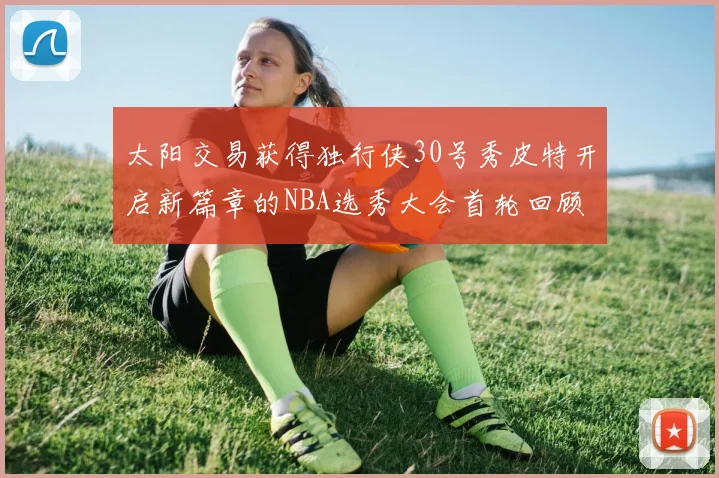 太阳交易获得独行侠30号秀皮特开启新篇章的NBA选秀大会首轮回顾