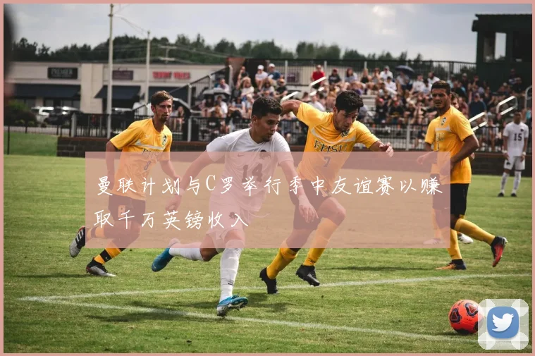 曼联计划与C罗举行季中友谊赛以赚取千万英镑收入