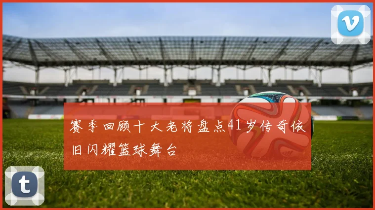 赛季回顾十大老将盘点41岁传奇依旧闪耀篮球舞台
