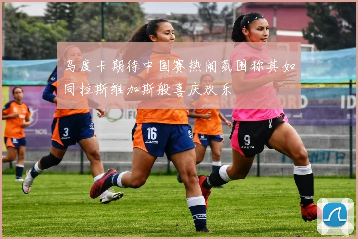 乌度卡期待中国赛热闹氛围称其如同拉斯维加斯般喜庆欢乐