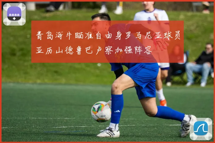 青岛海牛瞄准自由身罗马尼亚球员亚历山德鲁巴卢察加强阵容
