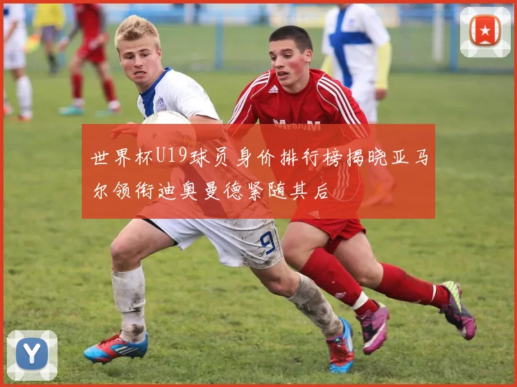 世界杯U19球员身价排行榜揭晓亚马尔领衔迪奥曼德紧随其后