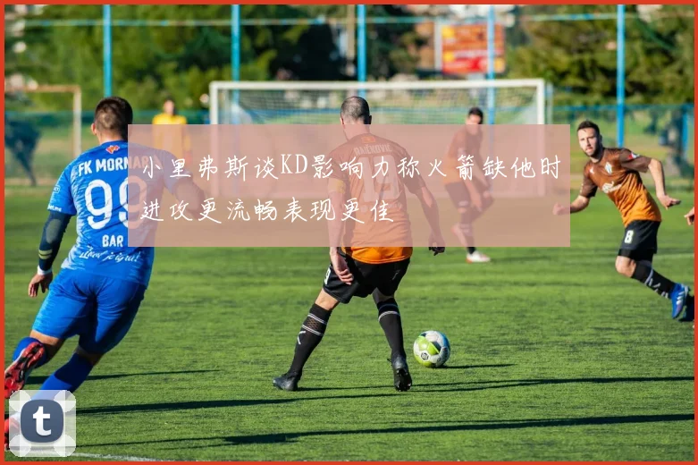 小里弗斯谈KD影响力称火箭缺他时进攻更流畅表现更佳