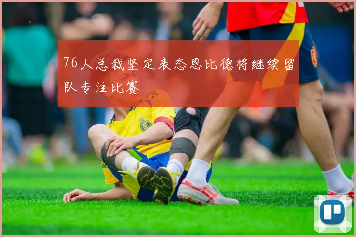 76人总裁坚定表态恩比德将继续留队专注比赛