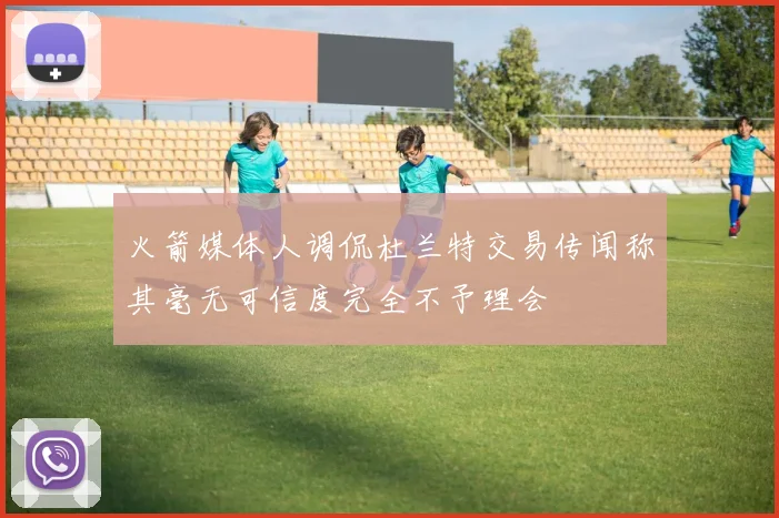 火箭媒体人调侃杜兰特交易传闻称其毫无可信度完全不予理会