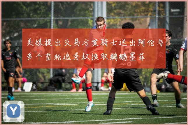 美媒提出交易方案骑士送出阿伦与多个首轮选秀权换取鹈鹕墨菲