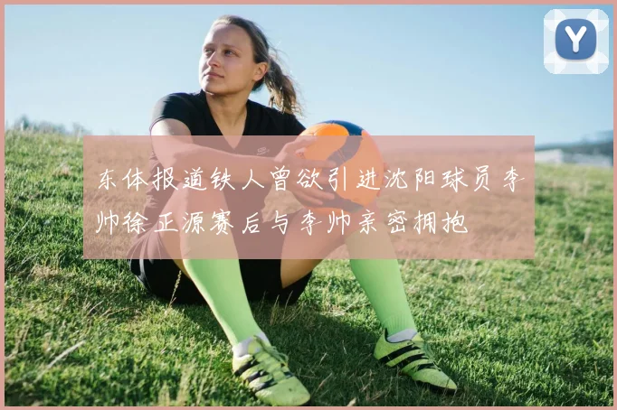 东体报道铁人曾欲引进沈阳球员李帅徐正源赛后与李帅亲密拥抱