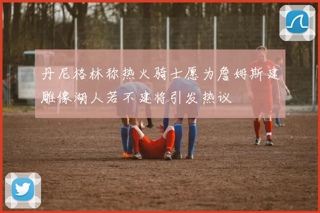丹尼格林称热火骑士愿为詹姆斯建雕像湖人若不建将引发热议