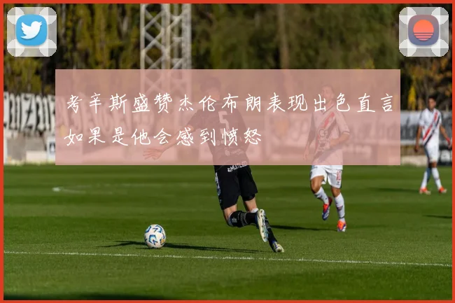 考辛斯盛赞杰伦布朗表现出色直言如果是他会感到愤怒