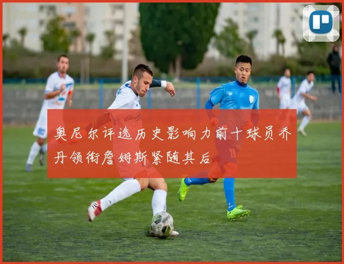 奥尼尔评选历史影响力前十球员乔丹领衔詹姆斯紧随其后