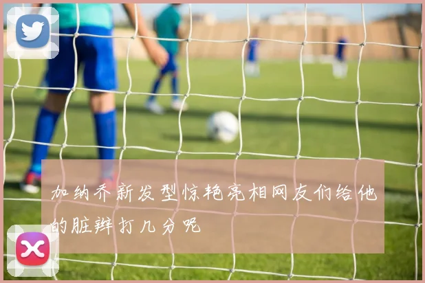 加纳乔新发型惊艳亮相网友们给他的脏辫打几分呢