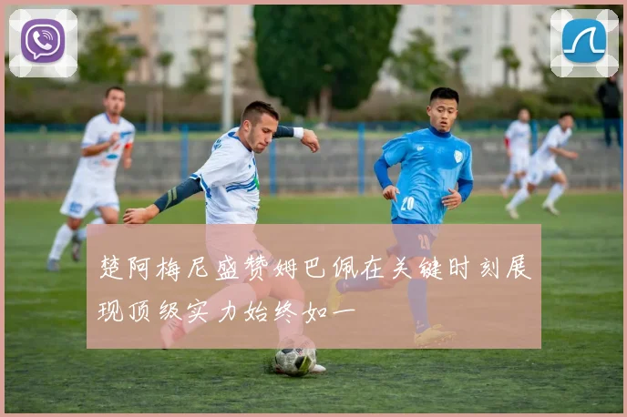 楚阿梅尼盛赞姆巴佩在关键时刻展现顶级实力始终如一