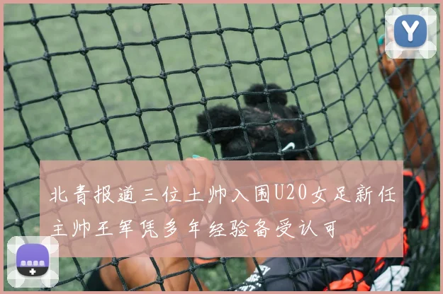 北青报道三位土帅入围U20女足新任主帅王军凭多年经验备受认可