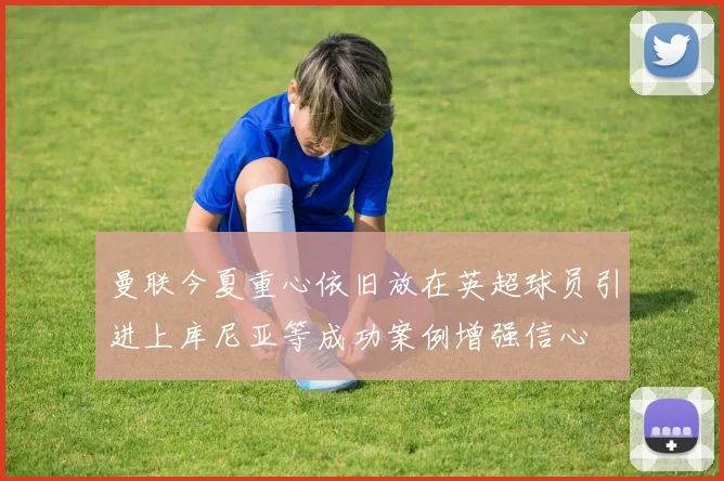 曼联今夏重心依旧放在英超球员引进上库尼亚等成功案例增强信心
